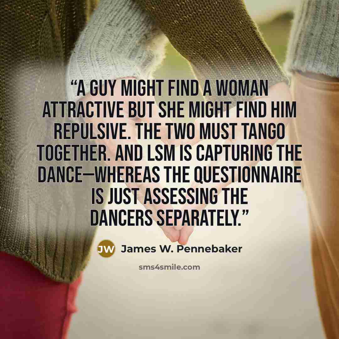 “A guy might find a woman attractive but she might find him repulsive. The two must tango together. And LSM is capturing the dance—whereas the questionnaire is just assessing the dancers separately.” quote by James W. Pennebaker