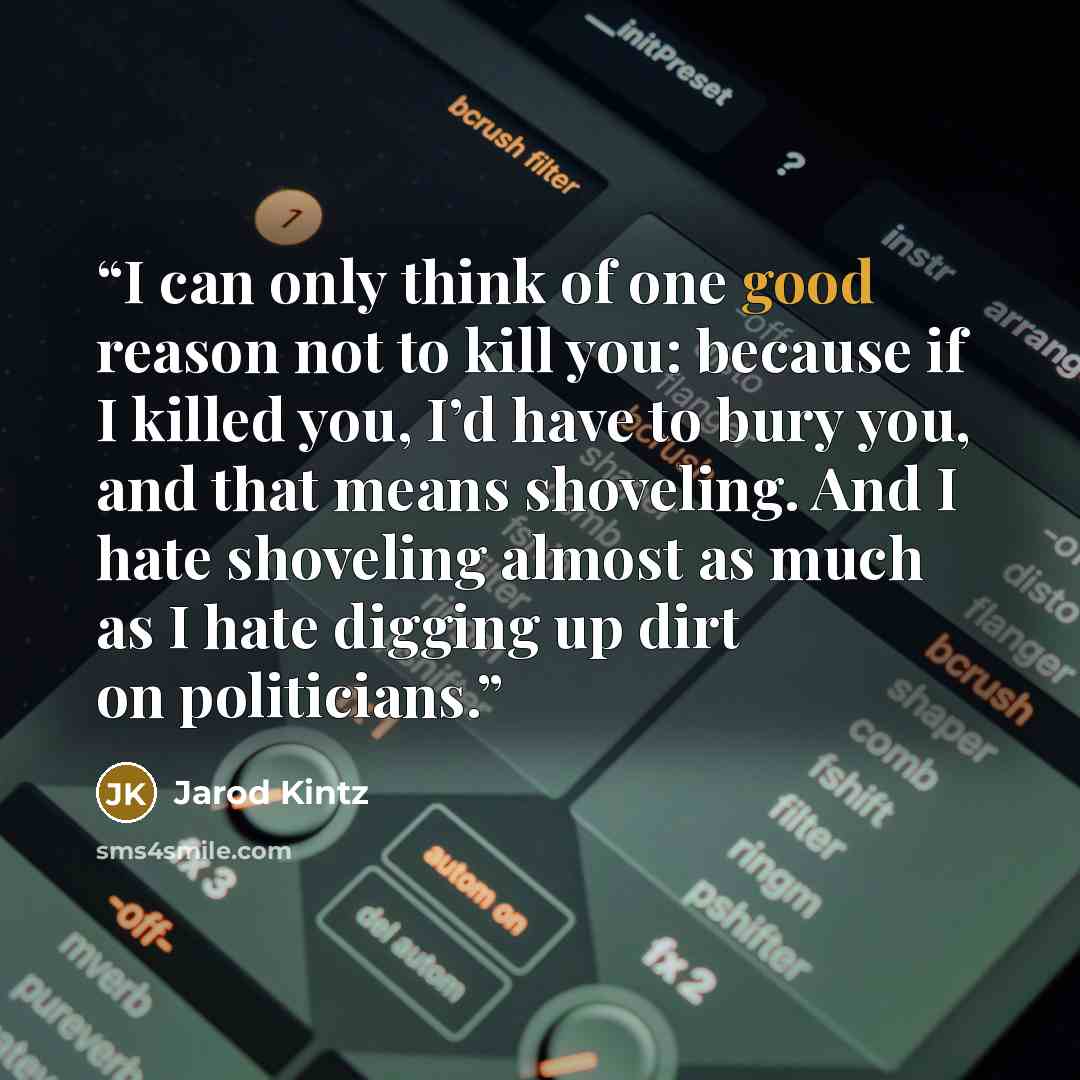 “I can only think of one good reason not to kill you: because if I killed you, I’d have to bury you, and that means shoveling. And I hate shoveling almost as much as I hate digging up dirt on politicians.” quote by Jarod Kintz