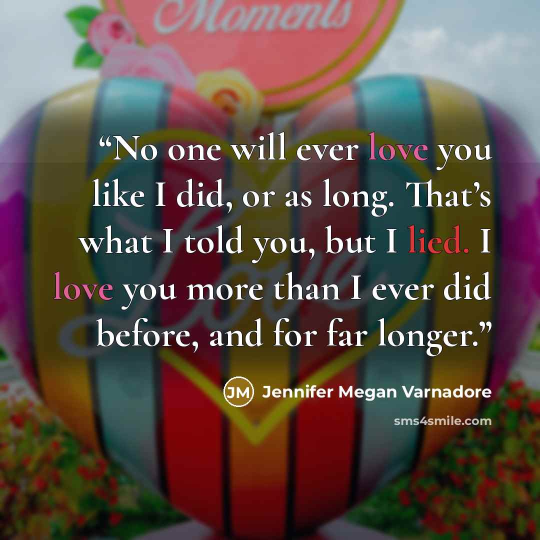 “No one will ever love you like I did, or as long. That’s what I told you, but I lied. I love you more than I ever did before, and for far longer.” quote by Jennifer Megan Varnadore