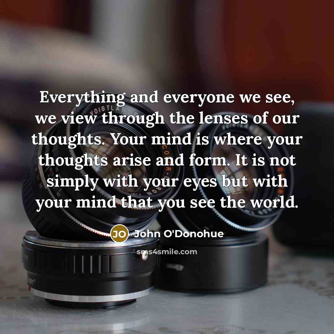 “Everything and everyone we see, we view through the lenses of our thoughts. Your mind is where your thoughts arise and form. It is not simply with your eyes but with your mind that you see the world.” quote by John O'Donohue