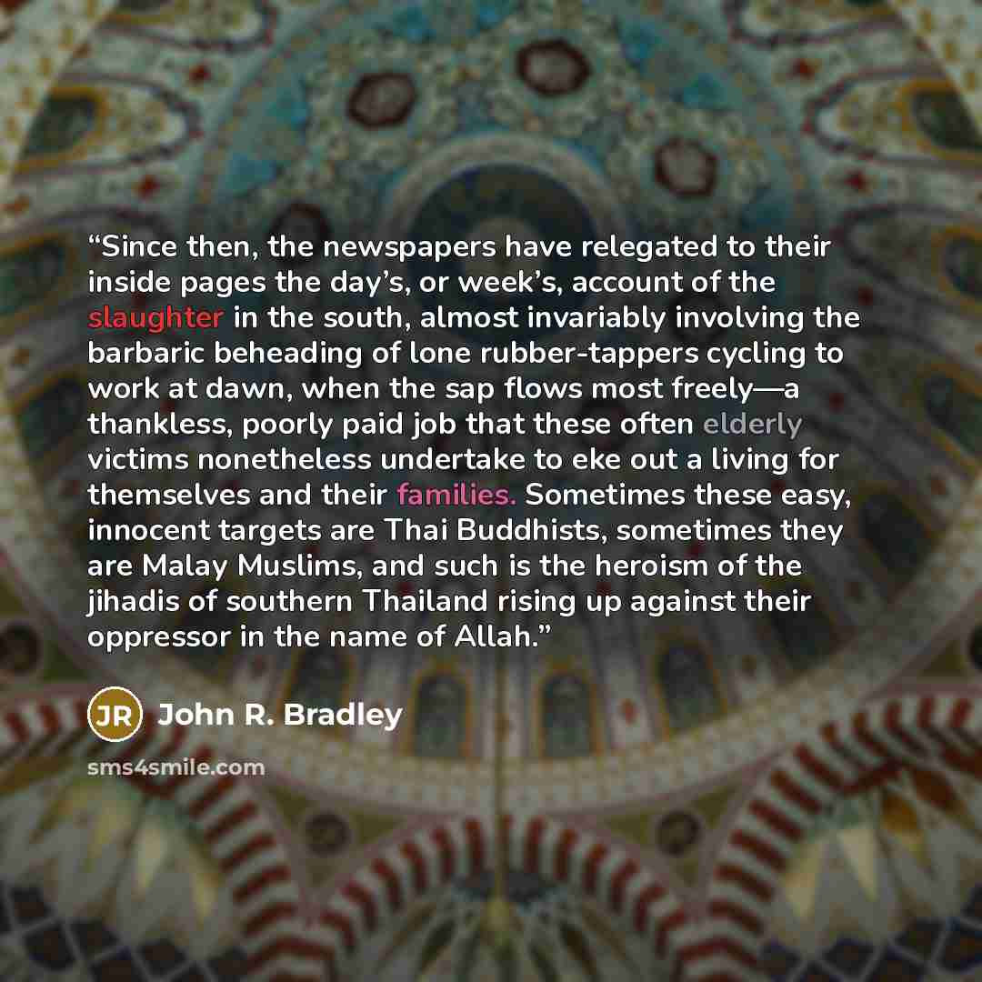 “Since then, the newspapers have relegated to their inside pages the day’s, or week’s, account of the slaughter in the south, almost invariably involving the barbaric beheading of lone rubber-tappers cycling to work at dawn, when the sap flows most freely—a thankless, poorly paid job that these…” quote by John R. Bradley