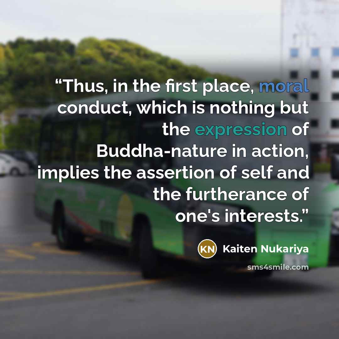 “Thus, in the first place, moral conduct, which is nothing but the expression of Buddha-nature in action, implies the assertion of self and the furtherance of one's interests.” quote by Kaiten Nukariya