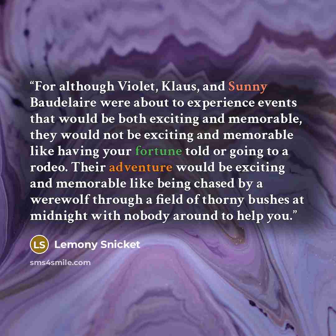 “For although Violet, Klaus, and Sunny Baudelaire were about to experience events that would be both exciting and memorable, they would not be exciting and memorable like having your fortune told or going to a rodeo. Their adventure would be exciting and memorable like being chased by a werewolf…” quote by Lemony Snicket