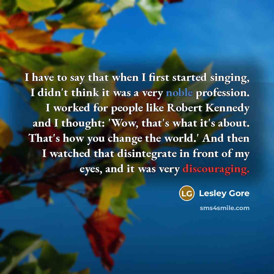 “I have to say that when I first started singing, I didn't think it was a very noble profession. I worked for people like Robert Kennedy and I thought: 'Wow, that's what it's about. That's how you change the world.' And then I watched that disintegrate in front of my eyes, and it was very…” quote by Lesley Gore