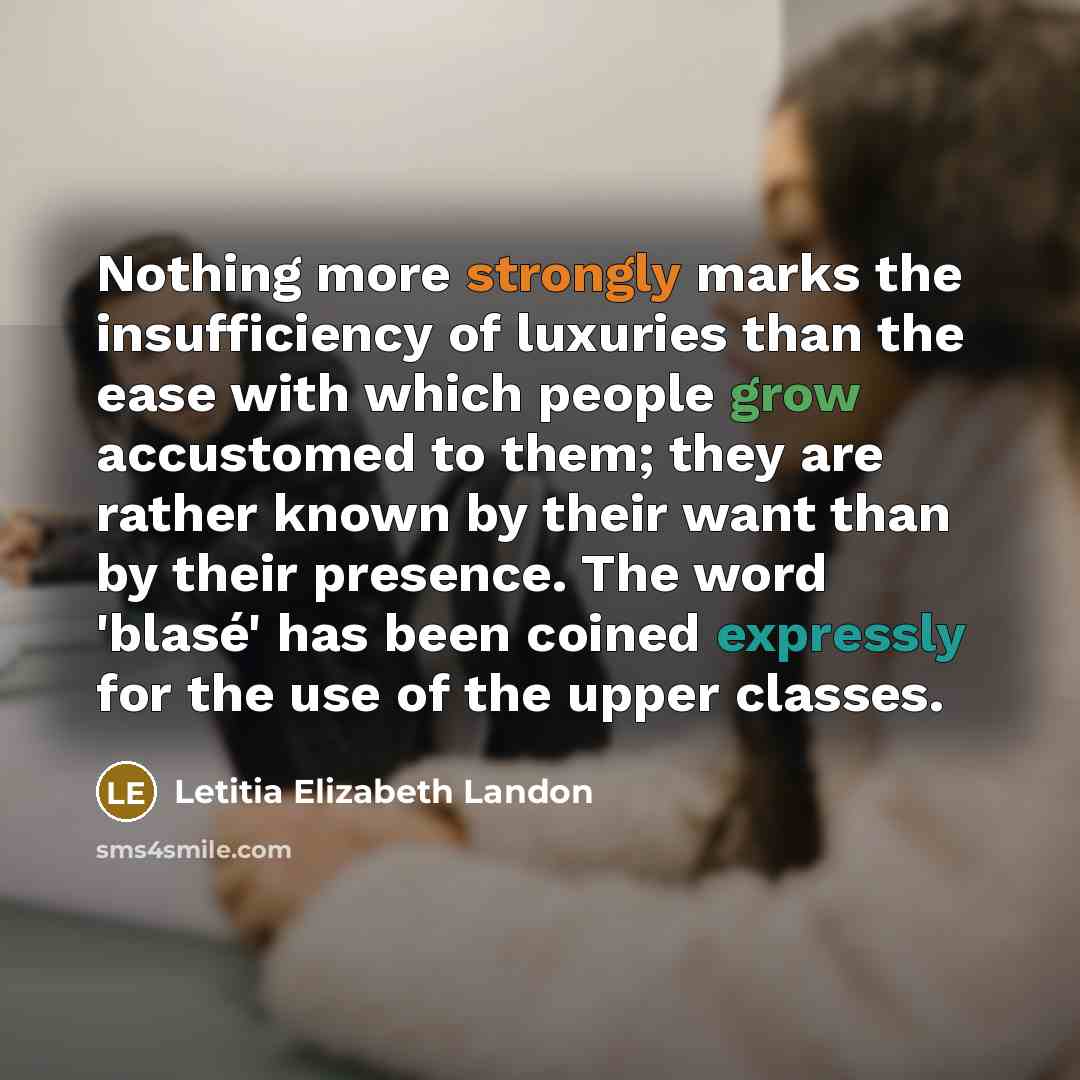 “Nothing more strongly marks the insufficiency of luxuries than the ease with which people grow accustomed to them; they are rather known by their want than by their presence. The word 'blasé' has been coined expressly for the use of the upper classes.” quote by Letitia Elizabeth Landon