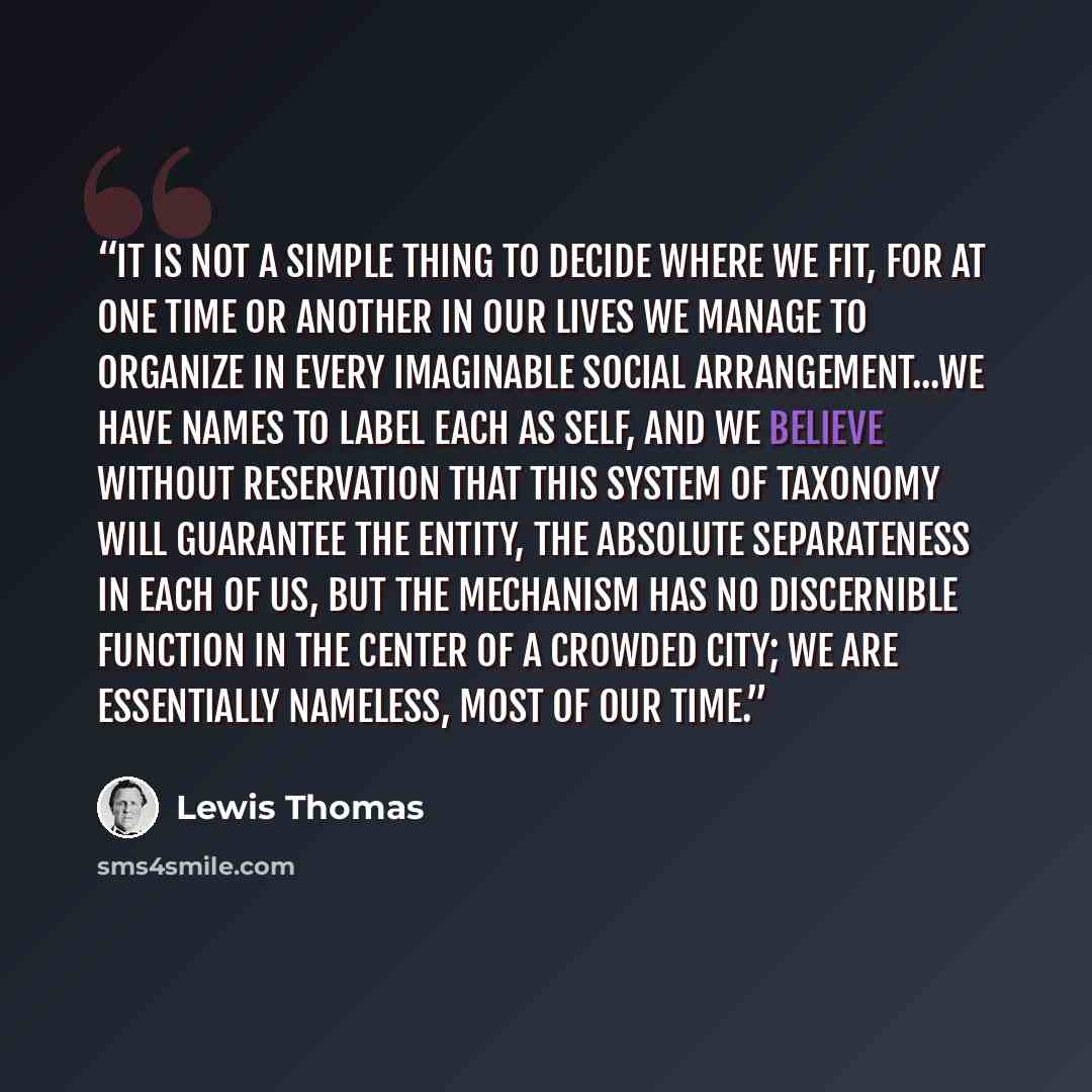 “It is not a simple thing to decide where we fit, for at one time or another in our lives we manage to organize in every imaginable social arrangement...We have names to label each as self, and we believe without reservation that this system of taxonomy will guarantee the entity, the absolute…” quote by Lewis Thomas