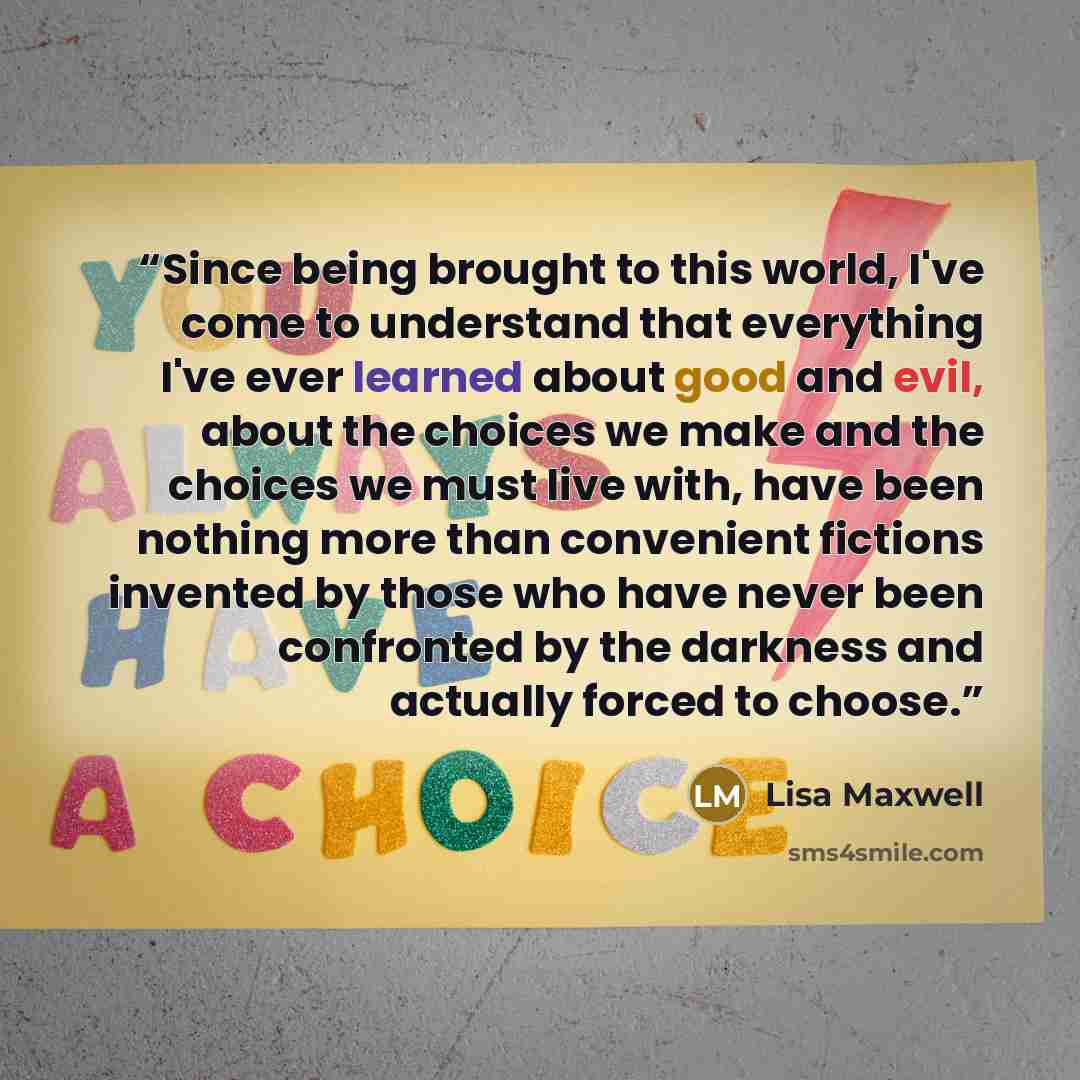 “Since being brought to this world, I've come to understand that everything I've ever learned about good and evil, about the choices we make and the choices we must live with, have been nothing more than convenient fictions invented by those who have never been confronted by the darkness and…” quote by Lisa Maxwell