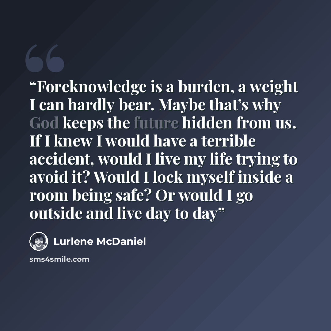 “Foreknowledge is a burden, a weight I can hardly bear. Maybe that’s why God keeps the future hidden from us. If I knew I would have a terrible accident, would I live my life trying to avoid it? Would I lock myself inside a room being safe? Or would I go outside and live day to day” quote by Lurlene McDaniel