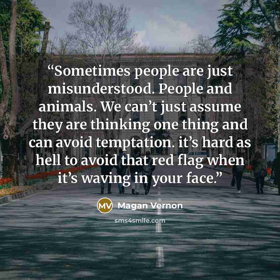 “Sometimes people are just misunderstood. People and animals. We can’t just assume they are thinking one thing and can avoid temptation. it’s hard as hell to avoid that red flag when it’s waving in your face.” quote by Magan Vernon