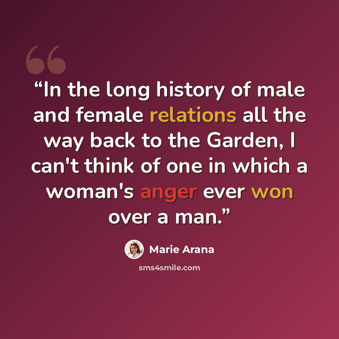 “In the long history of male and female relations all the way back to the Garden, I can't think of one in which a woman's anger ever won over a man.” quote by Marie Arana