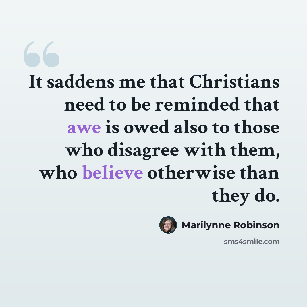“It saddens me that Christians need to be reminded that awe is owed also to those who disagree with them, who believe otherwise than they do.” quote by Marilynne Robinson