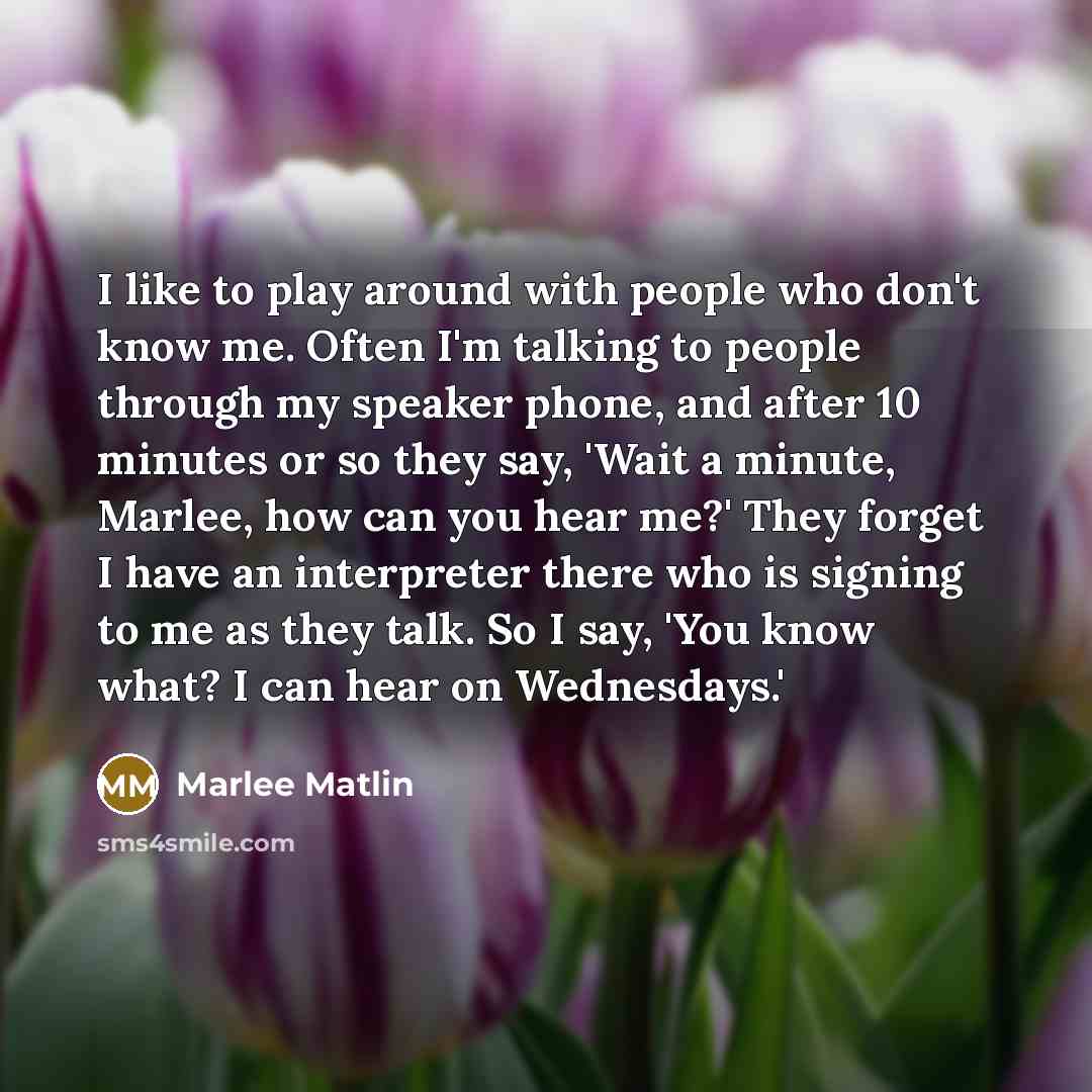 “I like to play around with people who don't know me. Often I'm talking to people through my speaker phone, and after 10 minutes or so they say, 'Wait a minute, Marlee, how can you hear me?' They forget I have an interpreter there who is signing to me as they talk. So I say, 'You know what? I can…” quote by Marlee Matlin