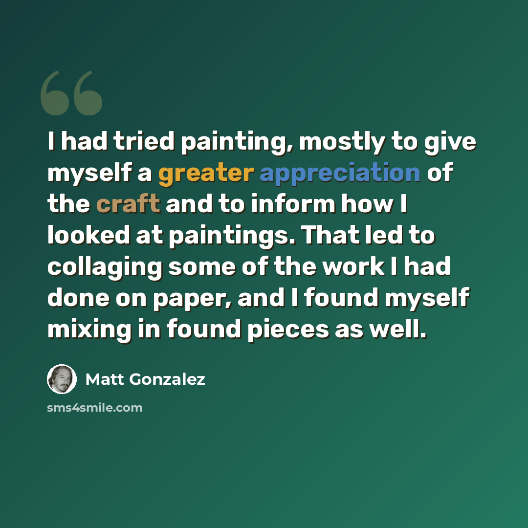 “I had tried painting, mostly to give myself a greater appreciation of the craft and to inform how I looked at paintings. That led to collaging some of the work I had done on paper, and I found myself mixing in found pieces as well.” quote by Matt Gonzalez