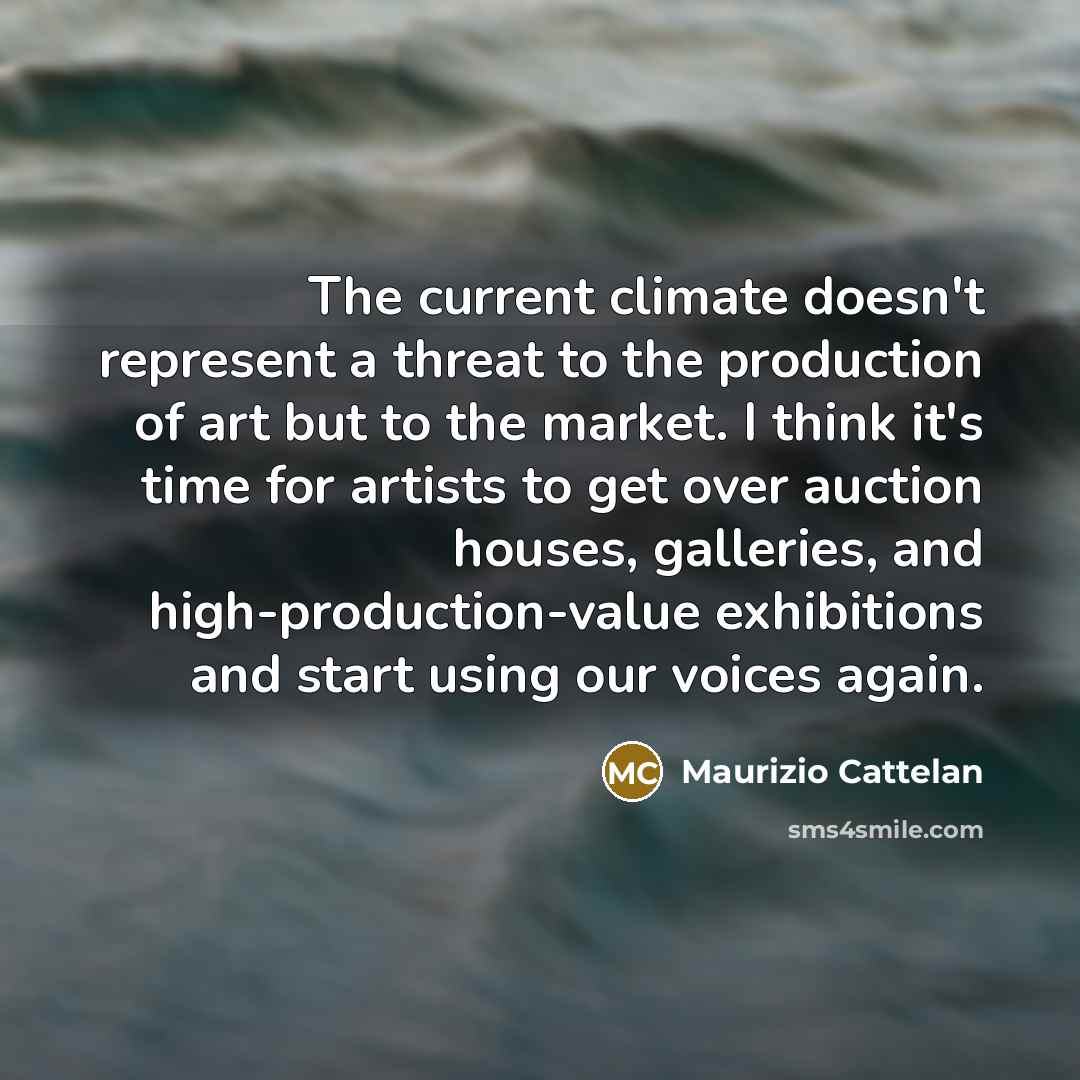 “The current climate doesn't represent a threat to the production of art but to the market. I think it's time for artists to get over auction houses, galleries, and high-production-value exhibitions and start using our voices again.” quote by Maurizio Cattelan
