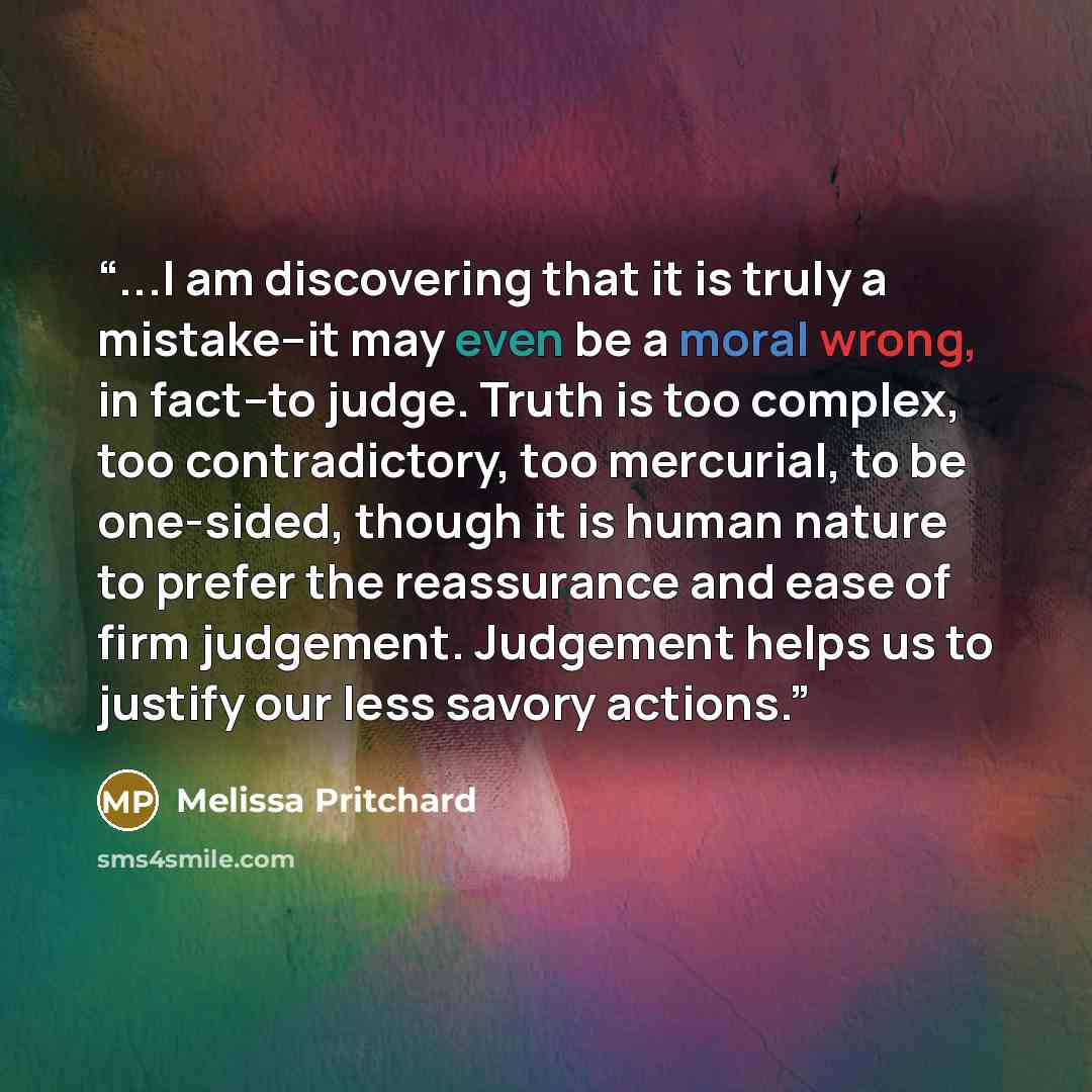 “...I am discovering that it is truly a mistake--it may even be a moral wrong, in fact--to judge. Truth is too complex, too contradictory, too mercurial, to be one-sided, though it is human nature to prefer the reassurance and ease of firm judgement. Judgement helps us to justify our less savory…” quote by Melissa Pritchard