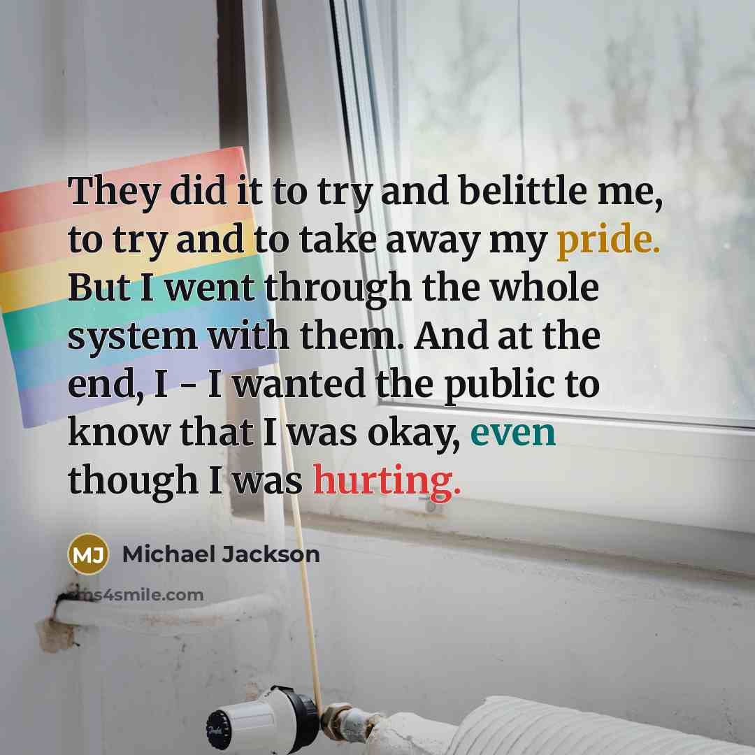 “They did it to try and belittle me, to try and to take away my pride. But I went through the whole system with them. And at the end, I - I wanted the public to know that I was okay, even though I was hurting.” quote by Michael Jackson