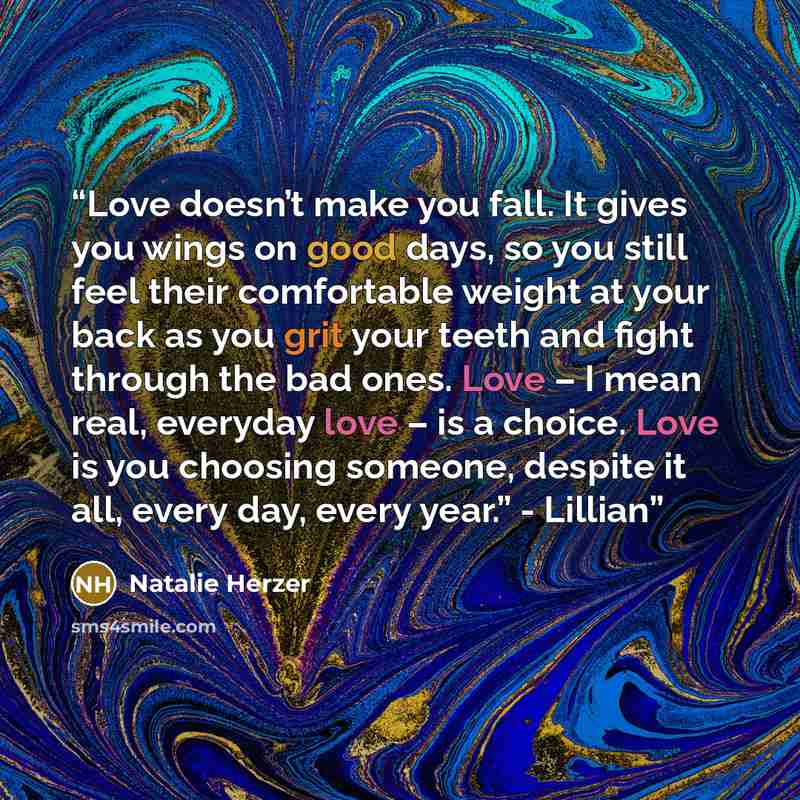 “Love doesn’t make you fall. It gives you wings on good days, so you still feel their comfortable weight at your back as you grit your teeth and fight through the bad ones. Love – I mean real, everyday love – is a choice. Love is you choosing someone, despite it all, every day, every year.” - Lillian” quote by Natalie Herzer