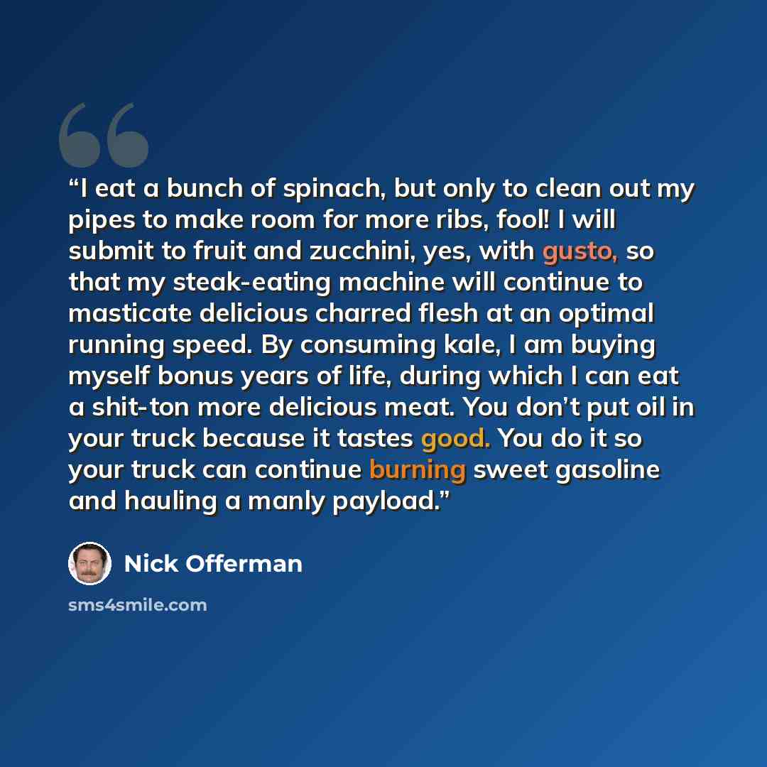 “I eat a bunch of spinach, but only to clean out my pipes to make room for more ribs, fool! I will submit to fruit and zucchini, yes, with gusto, so that my steak-eating machine will continue to masticate delicious charred flesh at an optimal running speed. By consuming kale, I am buying myself…” quote by Nick Offerman