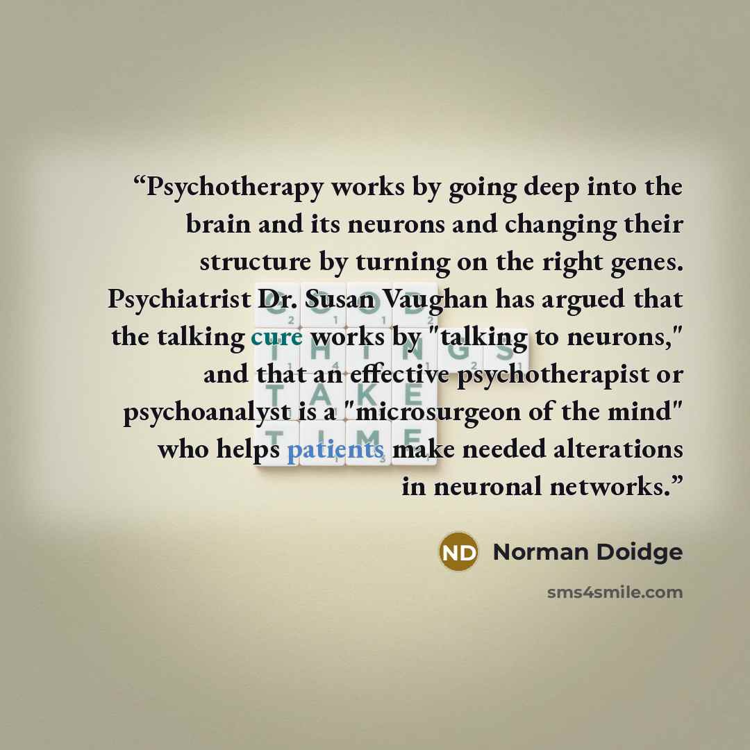 “Psychotherapy works by going deep into the brain and its neurons and changing their structure by turning on the right genes. Psychiatrist Dr. Susan Vaughan has argued that the talking cure works by "talking to neurons," and that an effective psychotherapist or psychoanalyst is a "microsurgeon of…” quote by Norman Doidge
