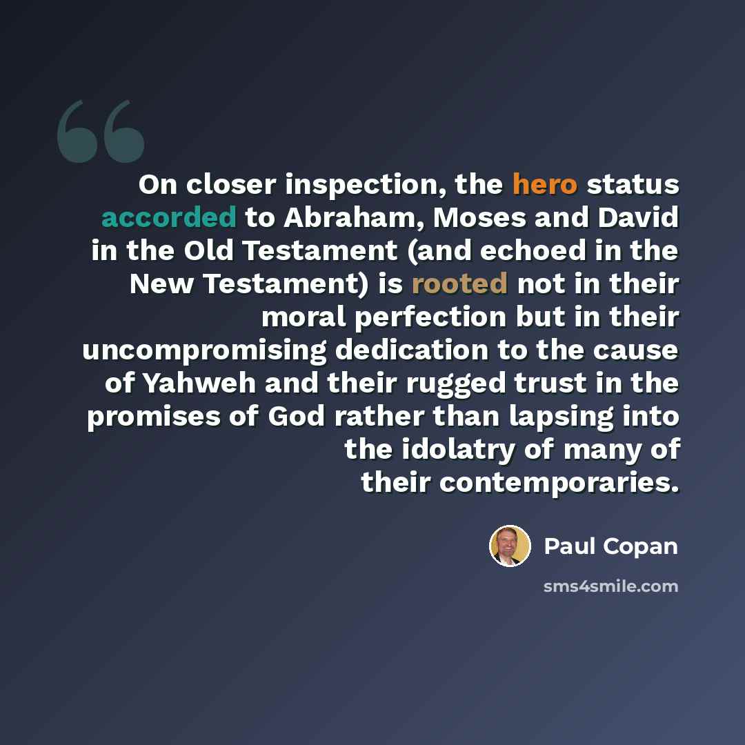 “On closer inspection, the hero status accorded to Abraham, Moses and David in the Old Testament (and echoed in the New Testament) is rooted not in their moral perfection but in their uncompromising dedication to the cause of Yahweh and their rugged trust in the promises of God rather than lapsing…” quote by Paul Copan