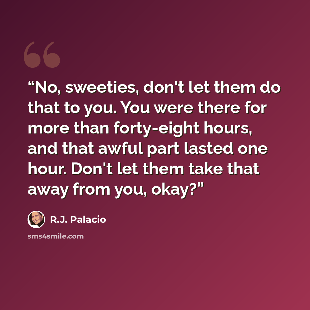 “No, sweeties, don't let them do that to you. You were there for more than forty-eight hours, and that awful part lasted one hour. Don't let them take that away from you, okay?” quote by R.J. Palacio