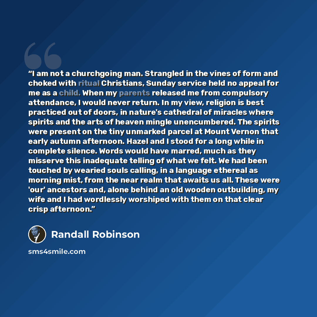 “I am not a churchgoing man. Strangled in the vines of form and choked with ritual Christians, Sunday service held no appeal for me as a child. When my parents released me from compulsory attendance, I would never return. In my view, religion is best practiced out of doors, in nature's cathedral of…” quote by Randall Robinson