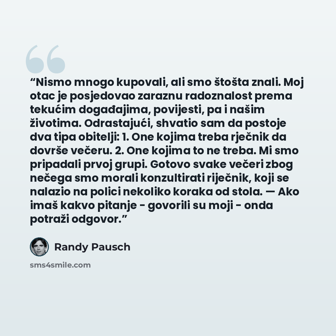 “Nismo mnogo kupovali, ali smo štošta znali. Moj otac je posjedovao zaraznu radoznalost prema tekućim događajima, povijesti, pa i našim životima. Odrastajući, shvatio sam da postoje dva tipa obitelji: 1. One kojima treba rječnik da dovrše večeru. 2. One kojima to ne treba. Mi smo pripadali prvoj…” quote by Randy Pausch