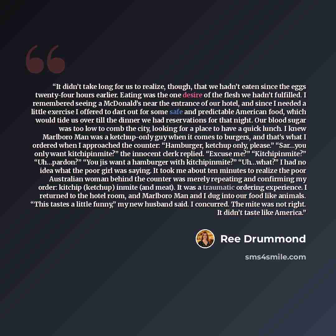 “It didn’t take long for us to realize, though, that we hadn’t eaten since the eggs twenty-four hours earlier. Eating was the one desire of the flesh we hadn’t fulfilled. I remembered seeing a McDonald’s near the entrance of our hotel, and since I needed a little exercise I offered to dart out for…” quote by Ree Drummond