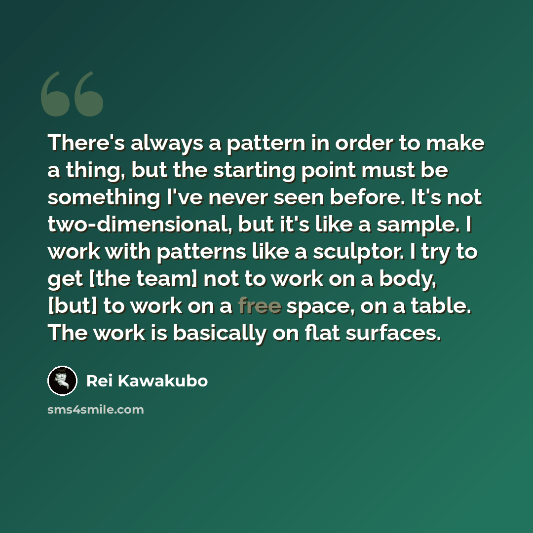 “There's always a pattern in order to make a thing, but the starting point must be something I've never seen before. It's not two-dimensional, but it's like a sample. I work with patterns like a sculptor. I try to get [the team] not to work on a body, [but] to work on a free space, on a table. The…” quote by Rei Kawakubo