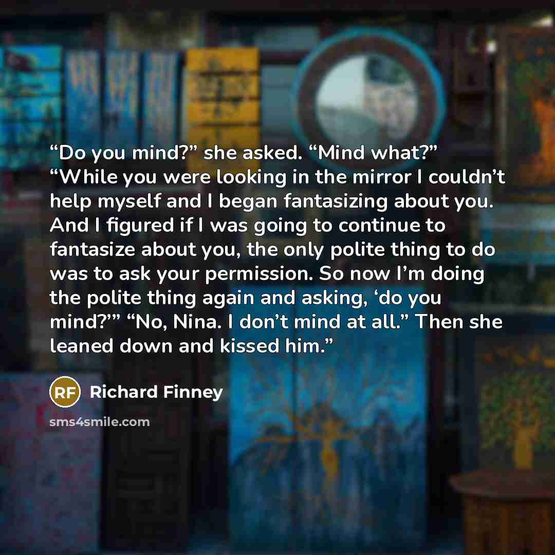 “Do you mind?” she asked. “Mind what?” “While you were looking in the mirror I couldn’t help myself and I began fantasizing about you. And I figured if I was going to continue to fantasize about you, the only polite thing to do was to ask your permission. So now I’m doing the polite thing again and…” quote by Richard Finney