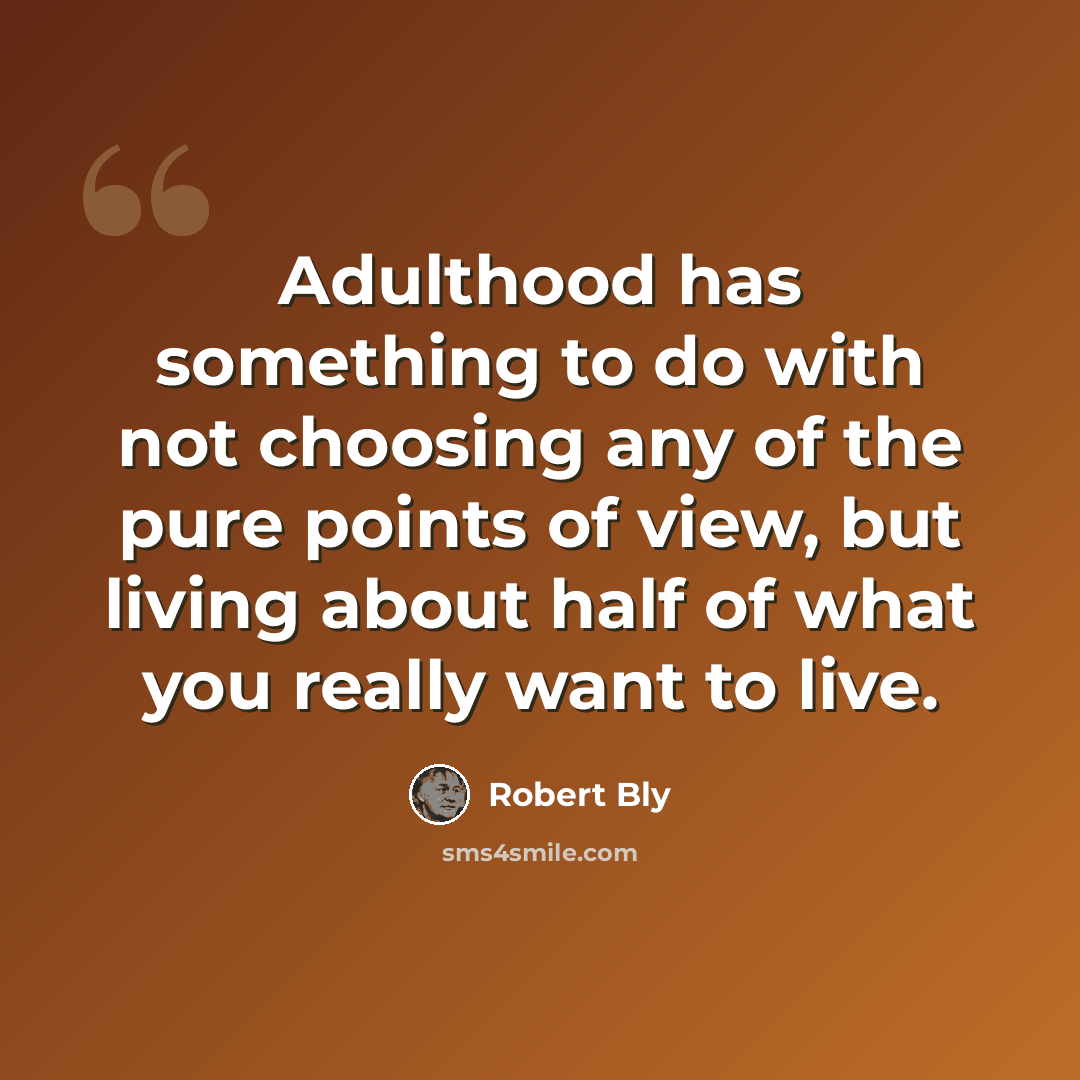 “Adulthood has something to do with not choosing any of the pure points of view, but living about half of what you really want to live.” quote by Robert Bly
