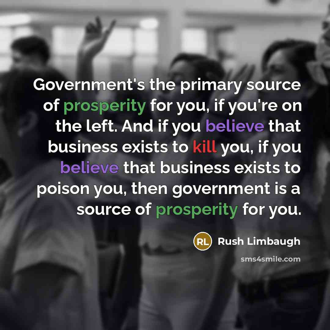“Government's the primary source of prosperity for you, if you're on the left. And if you believe that business exists to kill you, if you believe that business exists to poison you, then government is a source of prosperity for you.” quote by Rush Limbaugh