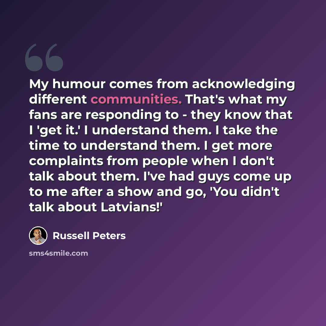“My humour comes from acknowledging different communities. That's what my fans are responding to - they know that I 'get it.' I understand them. I take the time to understand them. I get more complaints from people when I don't talk about them. I've had guys come up to me after a show and go, 'You…” quote by Russell Peters