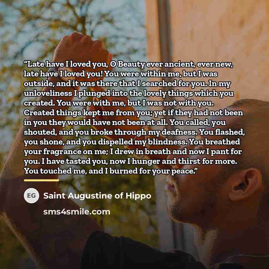 “Late have I loved you, O Beauty ever ancient, ever new, late have I loved you! You were within me, but I was outside, and it was there that I searched for you. In my unloveliness I plunged into the lovely things which you created. You were with me, but I was not with you. Created things kept me…” quote by Saint Augustine of Hippo