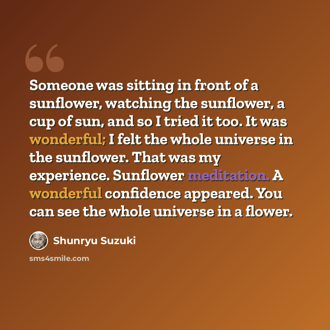 “Someone was sitting in front of a sunflower, watching the sunflower, a cup of sun, and so I tried it too. It was wonderful; I felt the whole universe in the sunflower. That was my experience. Sunflower meditation. A wonderful confidence appeared. You can see the whole universe in a flower.” quote by Shunryu Suzuki