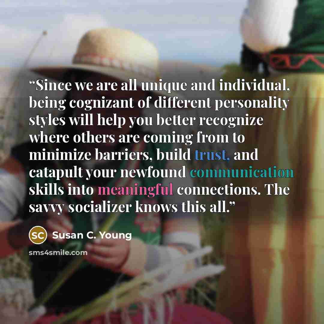 “Since we are all unique and individual, being cognizant of different personality styles will help you better recognize where others are coming from to minimize barriers, build trust, and catapult your newfound communication skills into meaningful connections. The savvy socializer knows this all.” quote by Susan C. Young