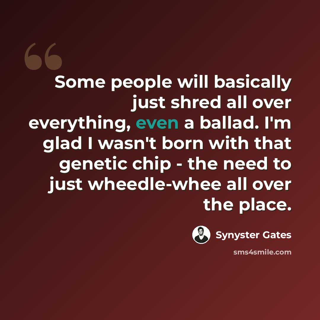 “Some people will basically just shred all over everything, even a ballad. I'm glad I wasn't born with that genetic chip - the need to just wheedle-whee all over the place.” quote by Synyster Gates