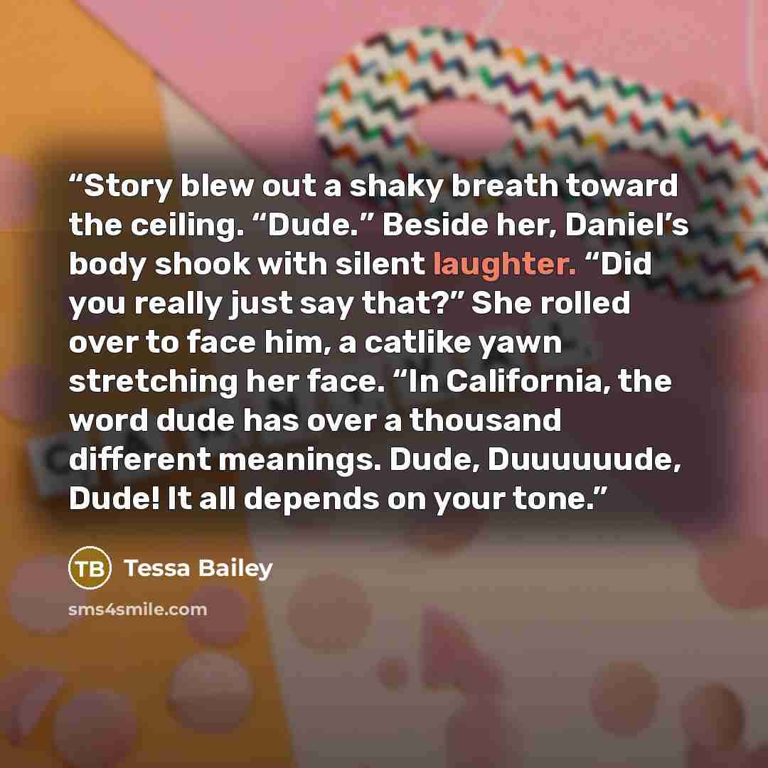 “Story blew out a shaky breath toward the ceiling. “Dude.” Beside her, Daniel’s body shook with silent laughter. “Did you really just say that?” She rolled over to face him, a catlike yawn stretching her face. “In California, the word dude has over a thousand different meanings. Dude, Duuuuuude…” quote by Tessa Bailey