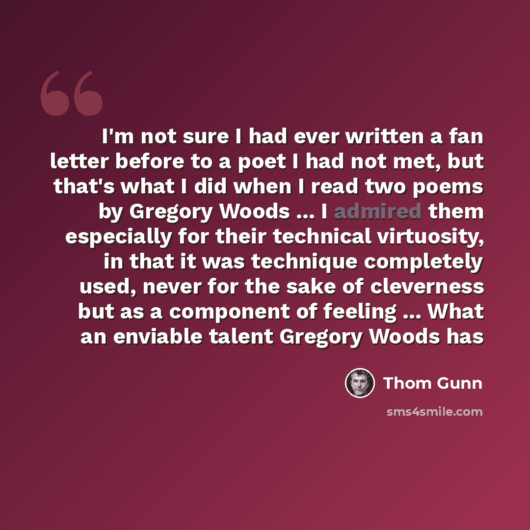 “I'm not sure I had ever written a fan letter before to a poet I had not met, but that's what I did when I read two poems by Gregory Woods ... I admired them especially for their technical virtuosity, in that it was technique completely used, never for the sake of cleverness but as a component of…” quote by Thom Gunn