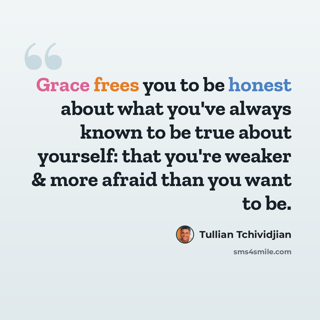 “Grace frees you to be honest about what you've always known to be true about yourself: that you're weaker & more afraid than you want to be.” quote by Tullian Tchividjian