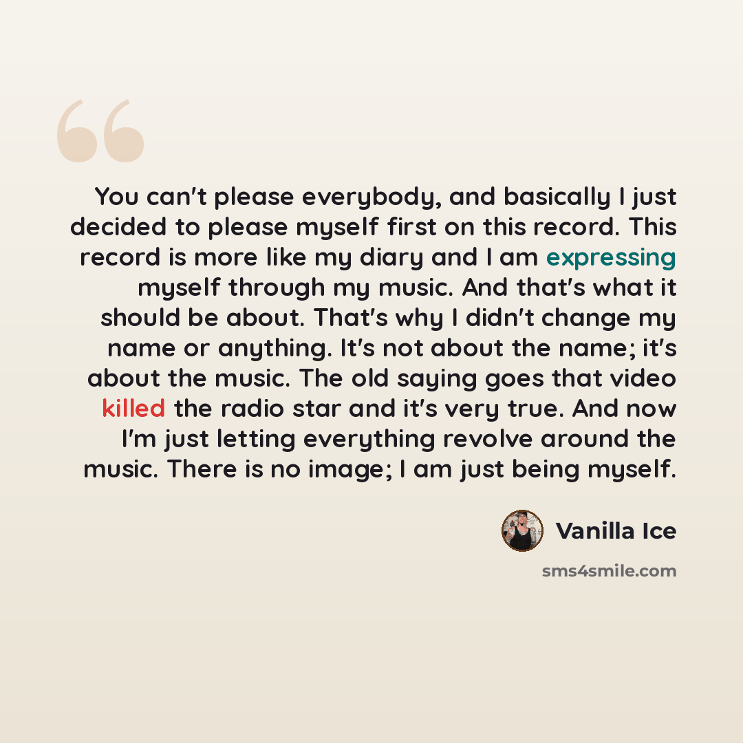 “You can't please everybody, and basically I just decided to please myself first on this record. This record is more like my diary and I am expressing myself through my music. And that's what it should be about. That's why I didn't change my name or anything. It's not about the name; it's about the…” quote by Vanilla Ice