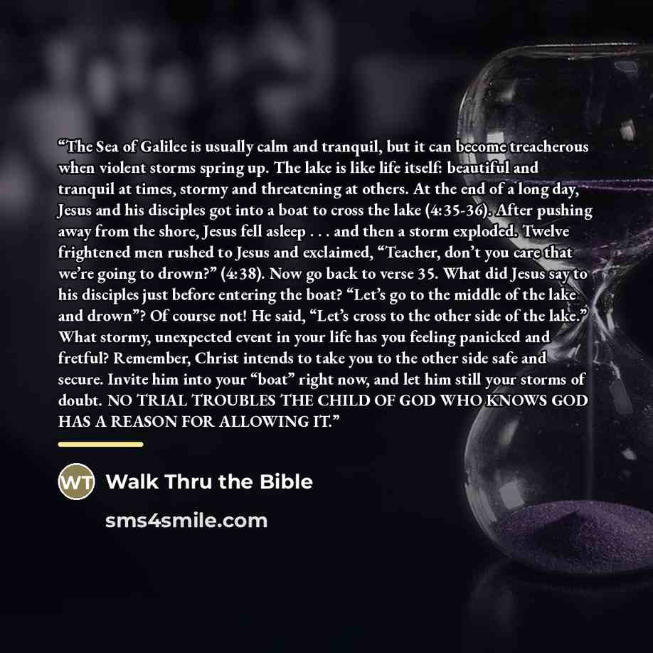 “The Sea of Galilee is usually calm and tranquil, but it can become treacherous when violent storms spring up. The lake is like life itself: beautiful and tranquil at times, stormy and threatening at others. At the end of a long day, Jesus and his disciples got into a boat to cross the lake…” quote by Walk Thru the Bible
