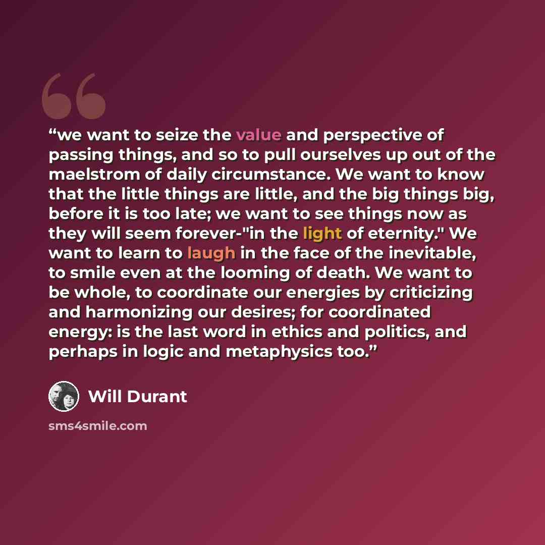 “we want to seize the value and perspective of passing things, and so to pull ourselves up out of the maelstrom of daily circumstance. We want to know that the little things are little, and the big things big, before it is too late; we want to see things now as they will seem forever-"in the light…” quote by Will Durant