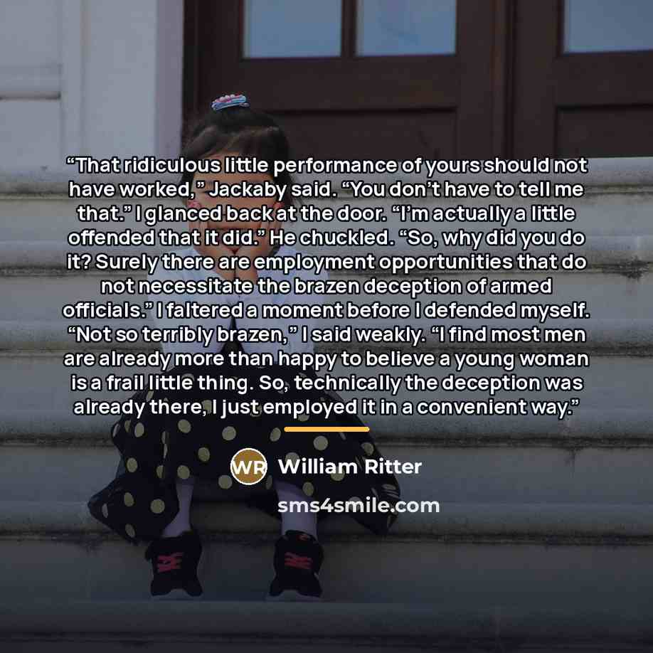 “That ridiculous little performance of yours should not have worked,” Jackaby said. “You don’t have to tell me that.” I glanced back at the door. “I’m actually a little offended that it did.” He chuckled. “So, why did you do it? Surely there are employment opportunities that do not necessitate the…” quote by William Ritter