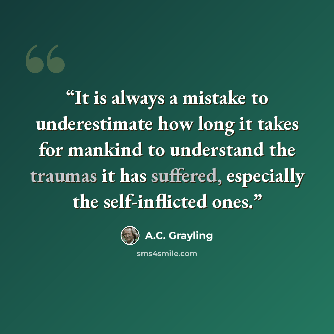 “It is always a mistake to underestimate how long it takes for mankind to understand the traumas it has suffered, especially the self-inflicted ones.” quote by A.C. Grayling
