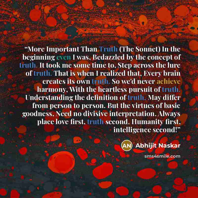 “More Important Than Truth (The Sonnet) In the beginning even I was, Bedazzled by the concept of truth. It took me some time to, Step across the lure of truth. That is when I realized that, Every brain creates its own truth. So we'd never achieve harmony, With the heartless pursuit of truth…” quote by Abhijit Naskar