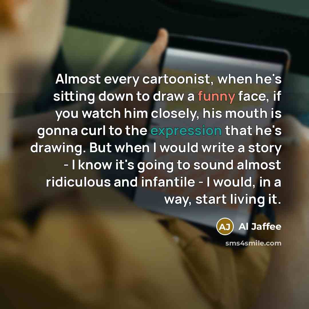 “Almost every cartoonist, when he's sitting down to draw a funny face, if you watch him closely, his mouth is gonna curl to the expression that he's drawing. But when I would write a story - I know it's going to sound almost ridiculous and infantile - I would, in a way, start living it.” quote by Al Jaffee