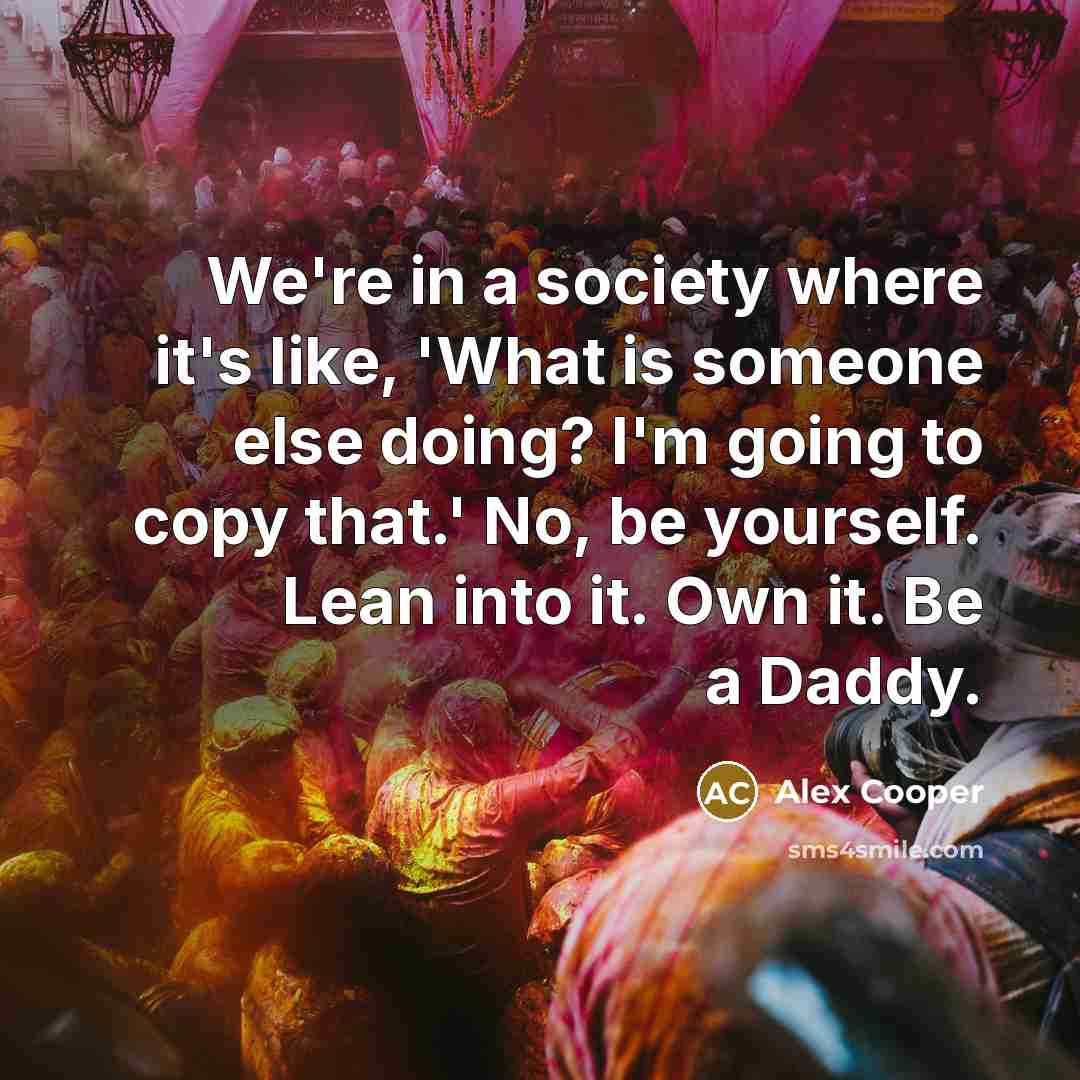 “We're in a society where it's like, 'What is someone else doing? I'm going to copy that.' No, be yourself. Lean into it. Own it. Be a Daddy.” quote by Alex Cooper
