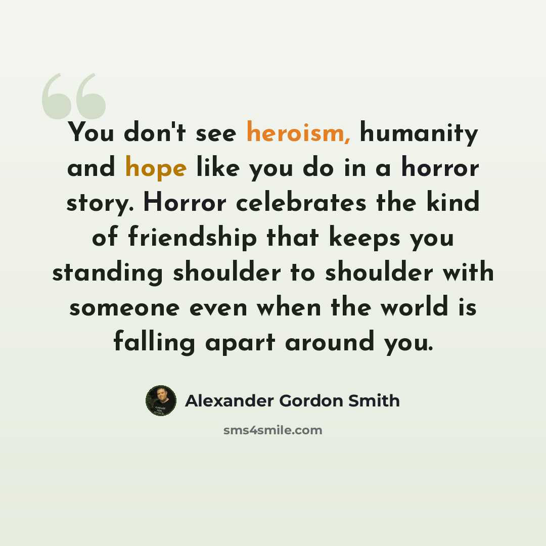 “You don't see heroism, humanity and hope like you do in a horror story. Horror celebrates the kind of friendship that keeps you standing shoulder to shoulder with someone even when the world is falling apart around you.” quote by Alexander Gordon Smith
