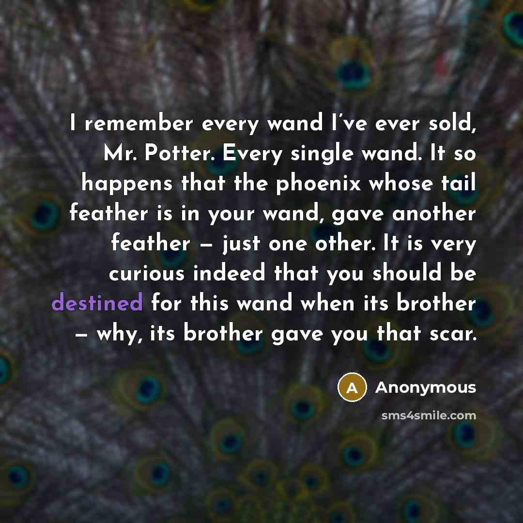 “I remember every wand I’ve ever sold, Mr. Potter. Every single wand. It so happens that the phoenix whose tail feather is in your wand, gave another feather — just one other. It is very curious indeed that you should be destined for this wand when its brother — why, its brother gave you that scar.” quote by Anonymous